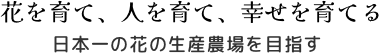 花を育て、人を育て、幸せを育てる　日本一の花の生産農場を目指す
